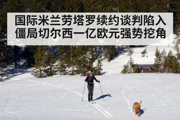 国际米兰劳塔罗续约谈判陷入僵局切尔西一亿欧元强势挖角